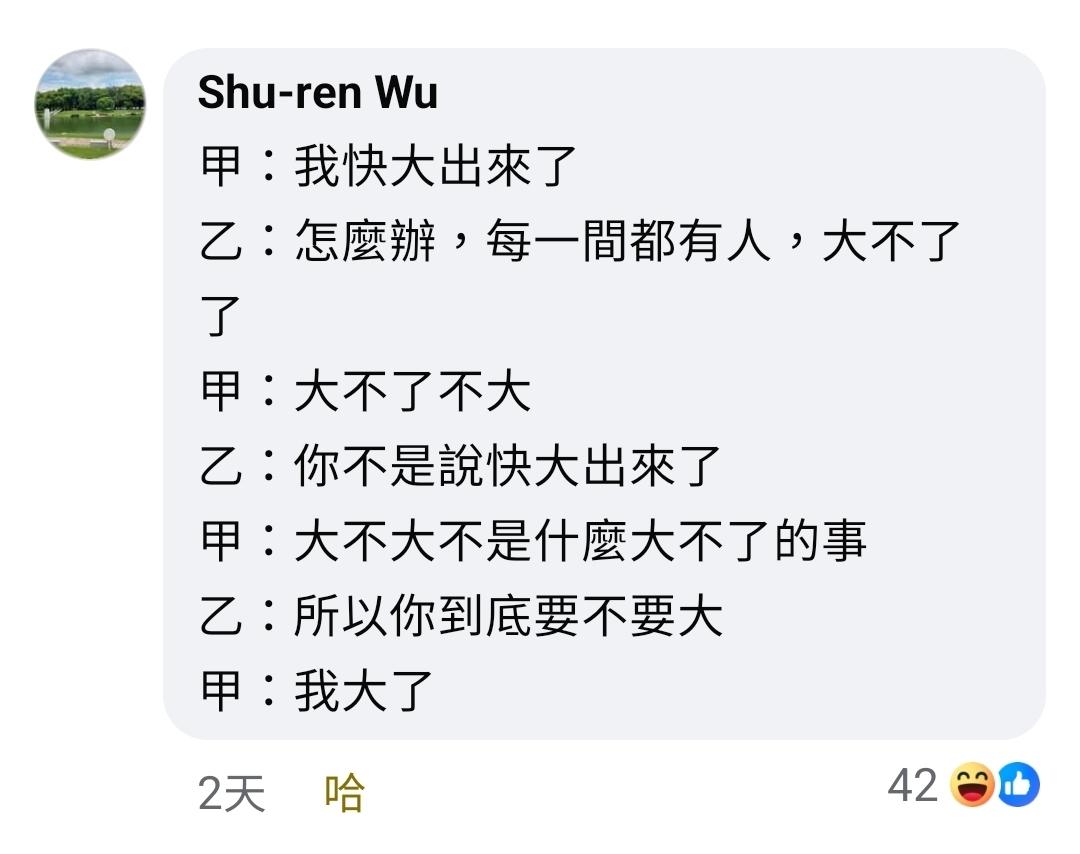 Shu-ren Wu的留言
甲：我快大出來了
乙：怎麼辦，每一間都有人，大不了了
甲：大不了不大
乙：你不是說快大出來了
甲：大不大不是什麼大不了的事
乙：所以你到底要不要大
甲：我大了
